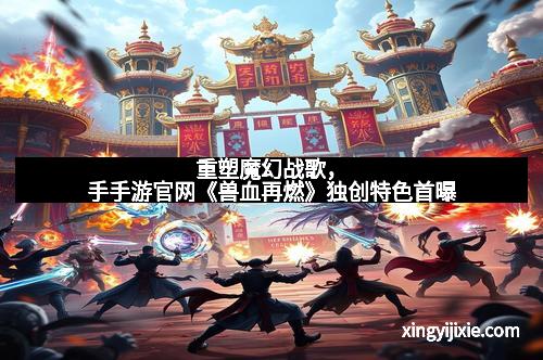 重塑魔幻战歌，手手游官网《兽血再燃》独创特色首曝