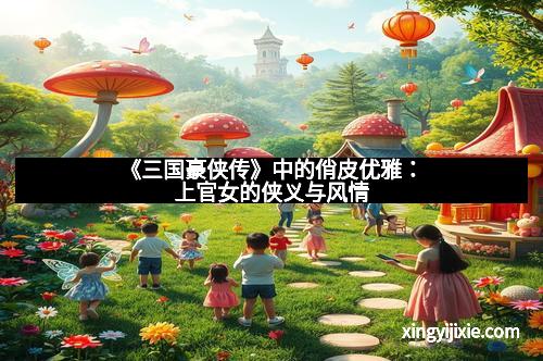 《三国豪侠传》中的俏皮优雅：上官女的侠义与风情